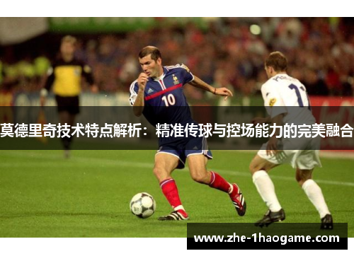 莫德里奇技术特点解析:精准传球与控场能力的完美融合 莫德里奇技术特点解析:精准传球与控场能力的完美融合