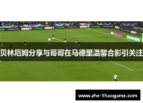 贝林厄姆分享与哥哥在马德里温馨合影引关注