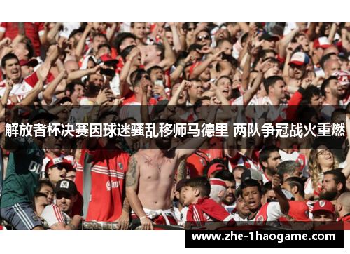 解放者杯决赛因球迷骚乱移师马德里 两队争冠战火重燃 解放者杯决赛因球迷骚乱移师马德里 两队争冠战火重燃