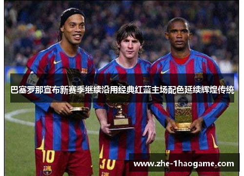 巴塞罗那宣布新赛季继续沿用经典红蓝主场配色延续辉煌传统
