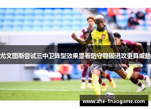 尤文图斯尝试三中卫阵型效果显著防守稳固进攻更具威胁