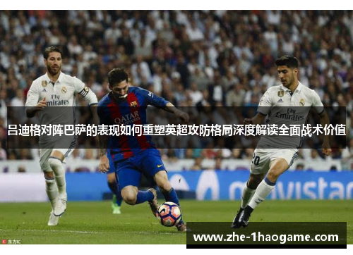 吕迪格对阵巴萨的表现如何重塑英超攻防格局深度解读全面战术价值