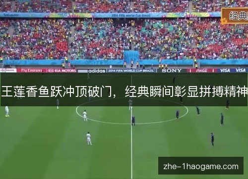王莲香鱼跃冲顶破门,经典瞬间彰显拼搏精神 王莲香鱼跃冲顶破门,经典瞬间彰显拼搏精神